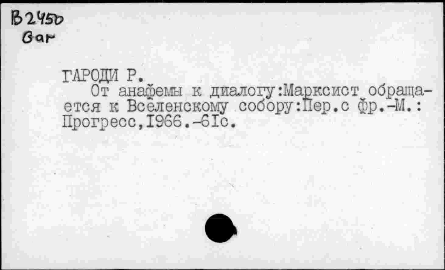 ﻿баг
ГАРОДИ P.
От анафемы к диалогу Марксист обраща ется к Вселенскому собору :Пер. с фр.-М.: Прогресс,1966.-61с.